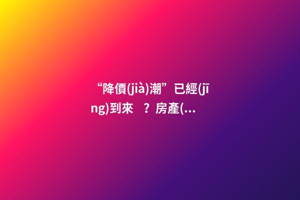 “降價(jià)潮”已經(jīng)到來？房產(chǎn)價(jià)格下跌40％，業(yè)主要求陸續(xù)退房！